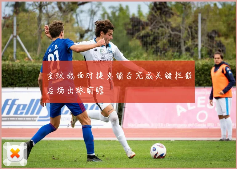 金玟哉面对捷克能否完成关键拦截后场出球前瞻