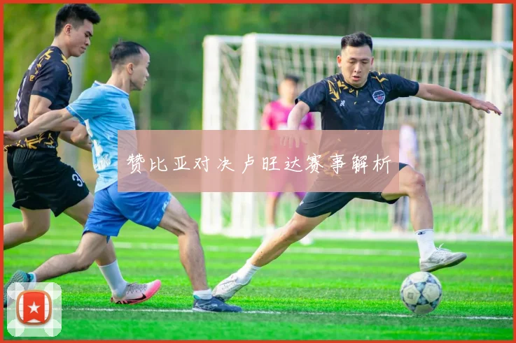 必赢BWINapp官方版 - 赞比亚对决卢旺达赛事解析