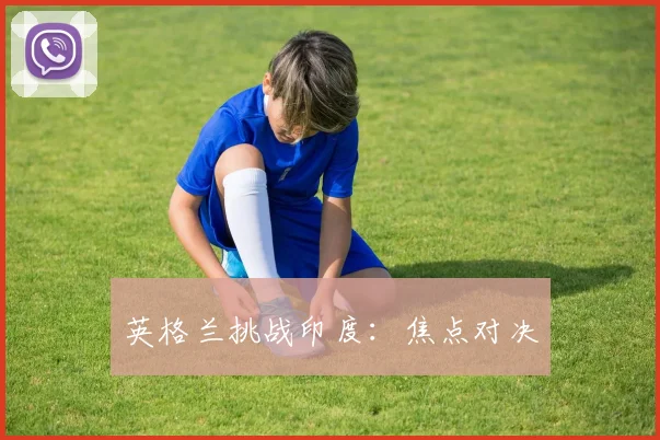 必赢BWINapp官方版 - 英格兰挑战印度：焦点对决