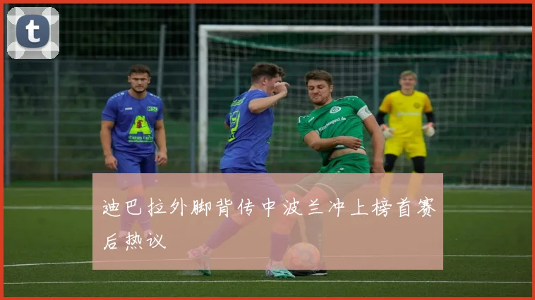 迪巴拉外脚背传中波兰冲上榜首赛后热议