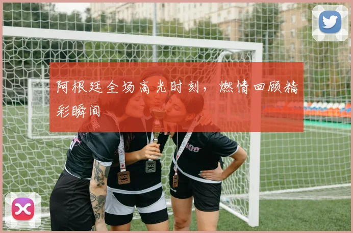 必赢BWINapp官方版 - 阿根廷全场高光时刻，燃情回顾精彩瞬间