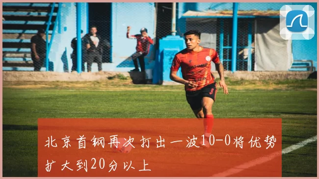 必赢BWINapp官方版 - 北京首钢再次打出一波10-0将优势扩大到20分以上