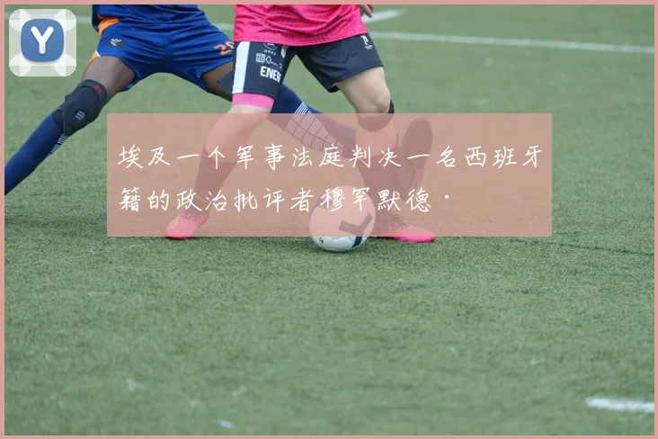 必赢BWINapp官方版 - 埃及一个军事法庭判决一名西班牙籍的政治批评者穆罕默德·
