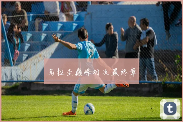 必赢BWINapp官方版 - 乌拉圭巅峰对决最终章