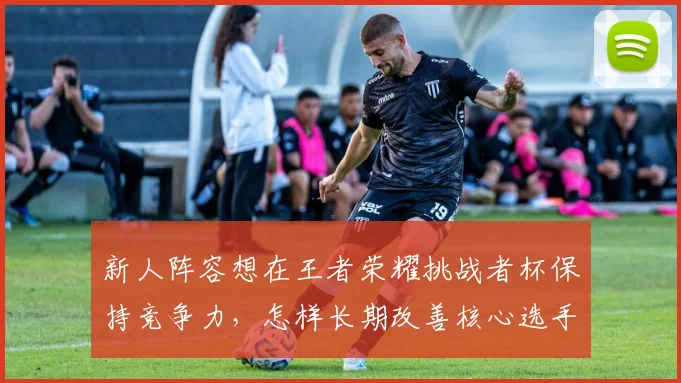 新人阵容想在王者荣耀挑战者杯保持竞争力，怎样长期改善核心选手状态