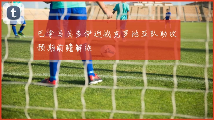 巴拿马戈多伊迎战克罗地亚队助攻预期前瞻解读