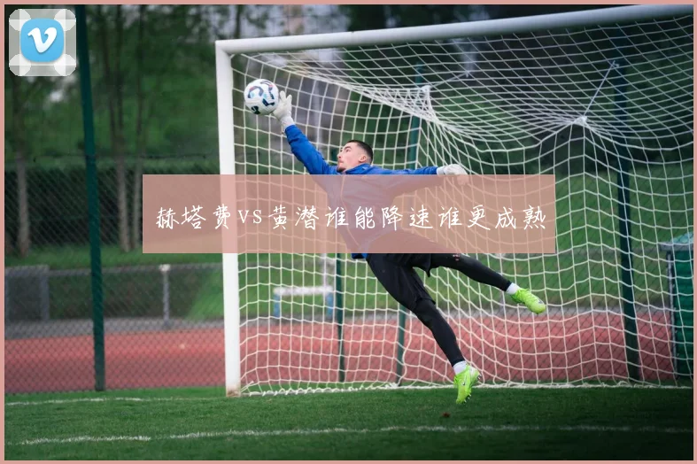 赫塔费vs黄潜谁能降速谁更成熟