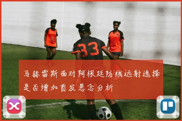 马赫雷斯面对阿根廷防线远射选择是否增加首发悬念分析