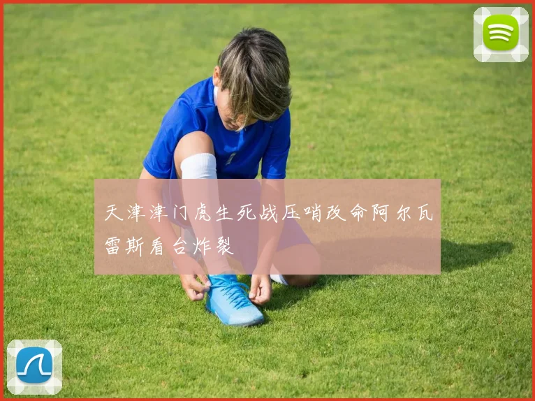 天津津门虎生死战压哨改命阿尔瓦雷斯看台炸裂