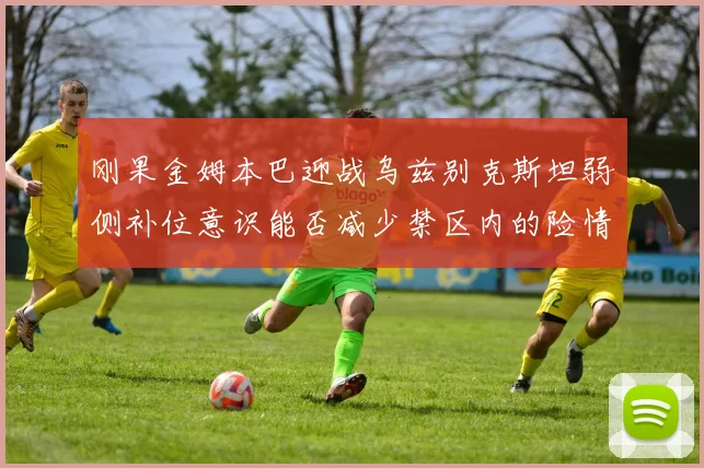 刚果金姆本巴迎战乌兹别克斯坦弱侧补位意识能否减少禁区内的险情