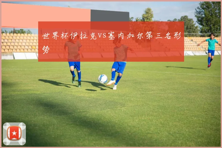 世界杯伊拉克vs塞内加尔第三名形势