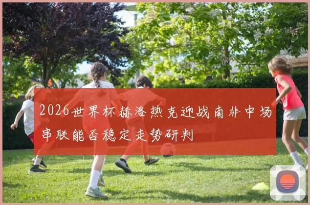 2026世界杯赫洛热克迎战南非中场串联能否稳定走势研判