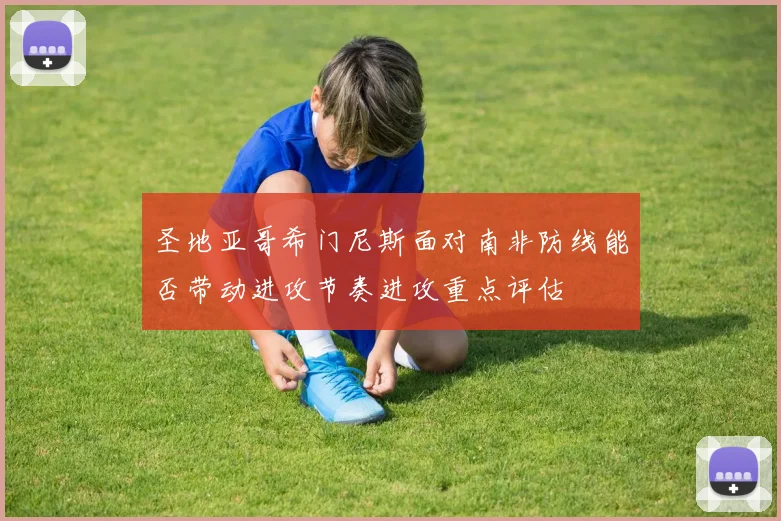 圣地亚哥希门尼斯面对南非防线能否带动进攻节奏进攻重点评估
