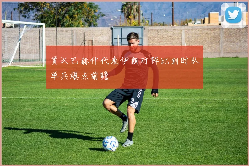 贾汉巴赫什代表伊朗对阵比利时队单兵爆点前瞻