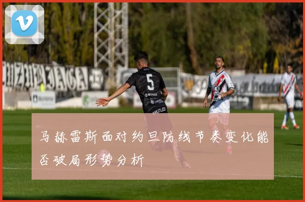 马赫雷斯面对约旦防线节奏变化能否破局形势分析