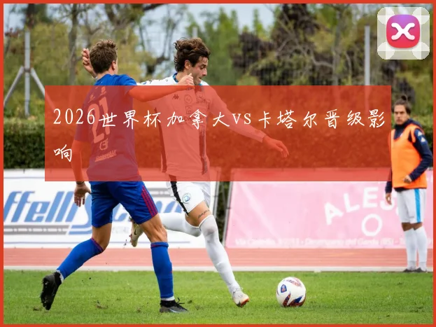 2026世界杯加拿大vs卡塔尔晋级影响