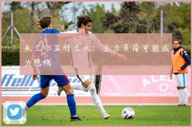 米兰vs亚特兰大:主力负荷可能成为隐线