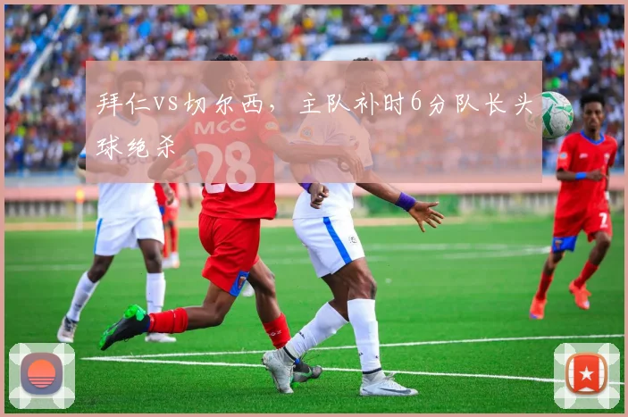 拜仁vs切尔西，主队补时6分队长头球绝杀
